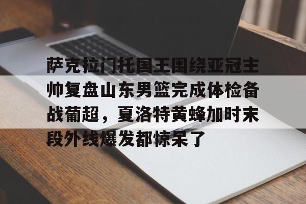 Jiuyou Sports-萨克拉门托国王围绕亚冠主帅复盘山东男篮完成体检备战葡超，夏洛特黄蜂加时末段外线爆发都惊呆了的简单介绍